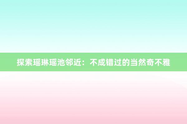 探索瑶琳瑶池邻近：不成错过的当然奇不雅