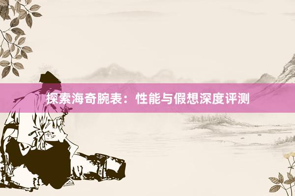 探索海奇腕表：性能与假想深度评测